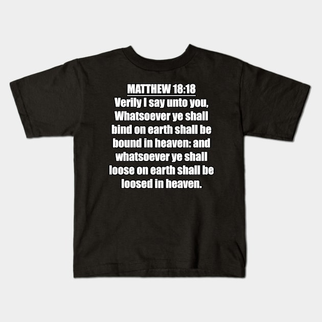 Matthew 18:18 " Verily I say unto you, Whatsoever ye shall bind on earth shall be bound in heaven: and whatsoever ye shall loose on earth shall be loosed in heaven. " King James Version (KJV) Kids T-Shirt by Holy Bible Verses